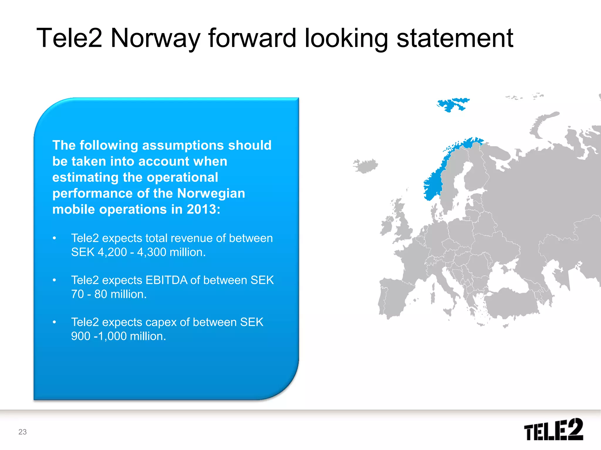 Tele2 Norway forward looking statement


      The following assumptions should
      be taken into account when
      estimating the operational
      performance of the Norwegian
      mobile operations in 2013:

      •   Tele2 expects total revenue of between
          SEK 4,200 - 4,300 million.

      •   Tele2 expects EBITDA of between SEK
          70 - 80 million.

      •   Tele2 expects capex of between SEK
          900 -1,000 million.




23
 