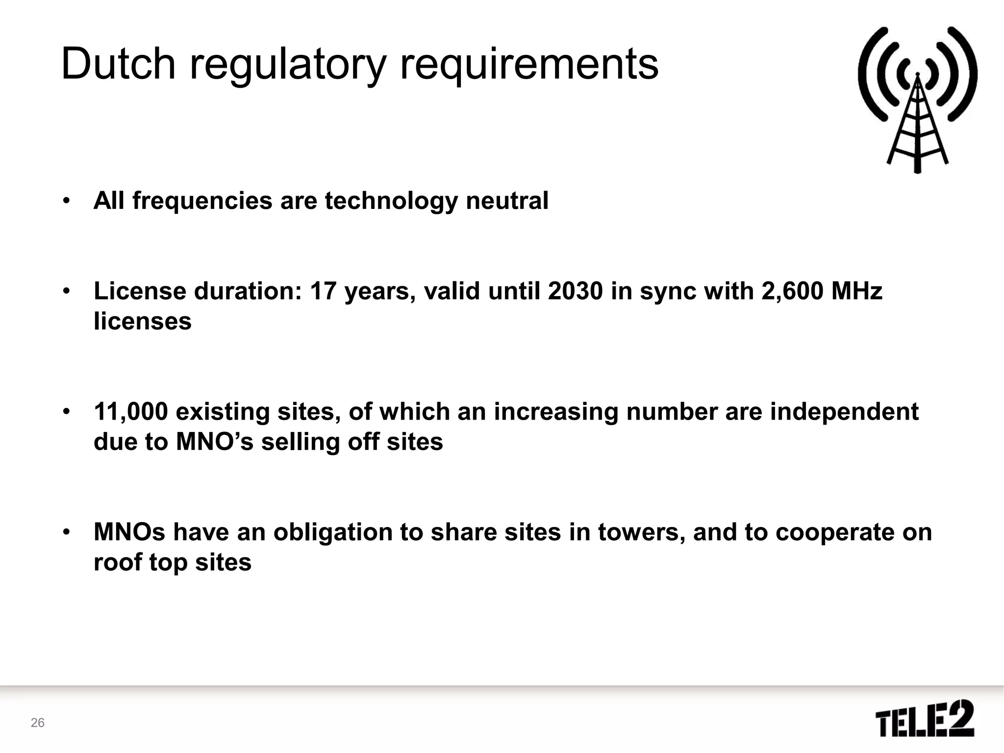 Dutch regulatory requirements

     • All frequencies are technology neutral


     • License duration: 17 years, valid until 2030 in sync with 2,600 MHz
       licenses


     • 11,000 existing sites, of which an increasing number are independent
       due to MNO’s selling off sites


     • MNOs have an obligation to share sites in towers, and to cooperate on
       roof top sites




26
 