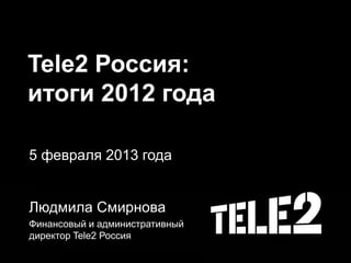 Tele2 Россия:
итоги 2012 года
5 февраля 2013 года
Людмила Смирнова
Финансовый и административный
директор Tele2 Россия
 