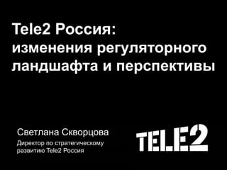 Tele2 Россия:
изменения регуляторного
ландшафта и перспективы
Светлана Скворцова
Директор по стратегическому
развитию Tele2 Россия
 