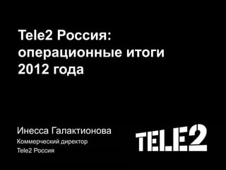 Tele2 Россия:
операционные итоги
2012 года
Инесса Галактионова
Коммерческий директор
Tele2 Россия
 
