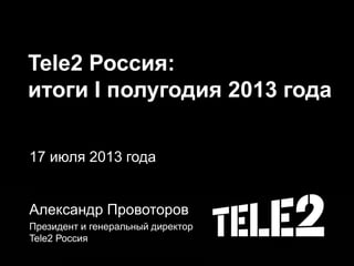 Tele2 Россия:
итоги I полугодия 2013 года
17 июля 2013 года
Александр Провоторов
Президент и генеральный директор
Tele2 Россия
 