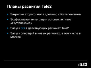  Закрытие второго этапа сделки с «Ростелекомом»
 Эффективная интеграция сотовых активов
«Ростелекома»
 Запуск 3G в действующих регионах Tele2
 Запуск операций в новых регионах, в том числе в
Москве
Планы развития Tele2
 