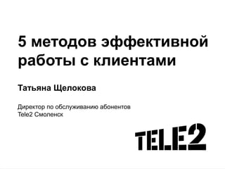 5 методов эффективной
работы с клиентами
Татьяна Щелокова
Директор по обслуживанию абонентов
Tele2 Смоленск

 