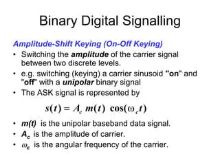 Binary Digital Signalling
Amplitude-Shift Keying (On-Off Keying)
• Switching the amplitude of the carrier signal
  between two discrete levels.
• e.g. switching (keying) a carrier sinusoid "on" and
  "off" with a unipolar binary signal
• The ASK signal is represented by

         s ( t ) = Ac m( t ) cos( ω c t )
• m(t) is the unipolar baseband data signal.
• Ac is the amplitude of carrier.
• ωc is the angular frequency of the carrier.
 