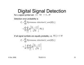 Digital Signal Detection
                        r
        For a signal symbol set: {si } for i = 1,...M

        Detection error probability is
                      M
                                             r           r
                Pe = ∑ P[erroneous detection|si sent ]P[ si ]
                      i =1
                                  r r
                      M      M   s k − si    r
                   ≤ ∑∑ Q                    P[ si ]
                     i =1 i ≠ k  2η
                                            
                                             
                          k =1

                                                               r
        If all signal symbols are equally probable, i.e.   P[ si ] = 1 / M
                       M
                                               r           r
                  Pe = ∑ P[erroneous detection|si sent ]P[ si ]
                      i =1
                                    r r
                     1       M   M s k − si     
                   ≤   ∑∑ Q  2η
                     M i =1 i ≠ k 
                                                 
                                                
                                                 
                            k =1




6 Oct. 2009                                   TELE3113                       10
 