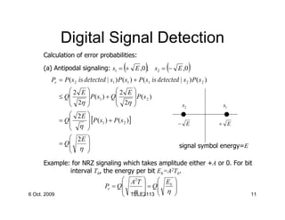 Digital Signal Detection
     Calculation of error probabilities:

                                            (
     (a) Antipodal signaling: s1 = + E ,0 ; s2 = − E ,0)          (            )
        Pe = P ( s 2 is detected | s1 ) P ( s1 ) + P ( s1 is detected | s 2 ) P ( s 2 )
              2 E                   
           ≤Q      P ( s1 ) + Q 2 E  P ( s 2 )
               2η               2η 
                                                                      s2               s1
               2E 
           = Q     [P ( s1 ) + P ( s 2 )]
               η                                                      − E               + E
                  
               2E 
           = Q
               η 
                                                                        signal symbol energy=E
                  
       Example: for NRZ signaling which takes amplitude either +A or 0. For bit
               interval Tb, the energy per bit Eb=A2Tb.
                                    A2T          
                             Pe = Q      = Q Eb 
                                    η         η 
6 Oct. 2009                         TELE3113 
                                                                            11
 