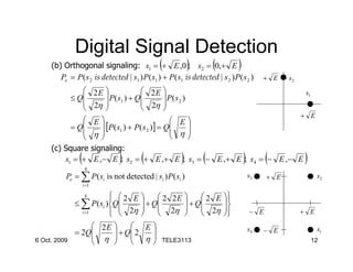 Digital Signal Detection
                                               (
     (b) Orthogonal signaling: s1 = + E ,0 ; s2 = 0,+ E    )        (         )
        Pe = P( s 2 is detected | s1 ) P( s1 ) + P( s1 is detected | s 2 ) P ( s 2 )       + E    s2
                           2E                       
           ≤ Q                   P( s1 ) + Q 2 E  P( s 2 )                     s1
                           2η                2η 
                                                    
                                                                                 + E
                           E                           E
           = Q
                              
                                 [P(s1 ) + P( s 2 )] = Q 
                                                          η
                           η                                
     (c) Square            signaling:
         s1 = + (                 )     (              )        (
                            E ,− E ; s2 = + E ,+ E ; s3 = − E ,+ E ; s4 = − E ,− E)         (          )
                     4
          Pe = ∑ P ( si is not detected | si ) P ( si )                               s3    + E              s2
                    i =1

                           2 E
                                                                   
                                                                        
                     4
              ≤ ∑ P ( si )Q            + Q 2 2 E  + Q 2 E
                            2η             2η         2η          
                i =1                                              
                                                                                     − E              + E

                   2E      E                                                      s4   − E               s1
                  
              = 2Q     + Q 2 
                            η
6 Oct. 2009        η                        TELE3113                                                   12
 