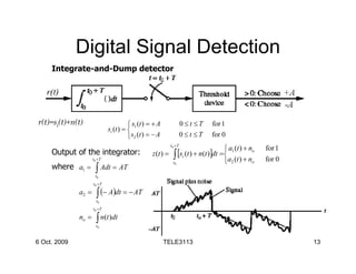 Digital Signal Detection
     Integrate-and-Dump detector




r(t)=si(t)+n(t)                          s (t ) = + A             0≤t ≤T    for 1
                              si (t ) =  1
                                        s2 (t ) = − A             0≤t ≤T    for 0
                                                          t 0 +T
                                                                                    a1 (t ) + no   for 1
     Output of the integrator:                    z (t ) = ∫ [si (t ) + n(t )]dt = 
                     t 0 +T
                                                           t0                      a2 (t ) + no    for 0
     where a1 =        ∫ Adt = AT
                      t0
                     t 0 +T

              a2 =     ∫ (− A)dt = − AT
                       t0
                     t 0 +T

              no =     ∫ n(t )dt
                       t0


6 Oct. 2009                                              TELE3113                                           13
 