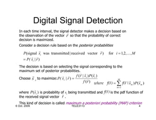 Digital Signal Detection
  In each time interval, the signal detector makes a decision based on
                                 r
  the observation of the vector r so that the probability of correct
  decision is maximized.
  Consider a decision rule based on the posterior probabilities
                 r                                 r
     P(signal si was transmitted | received vector r )          for i = 1,2 ,K ,M
          r r
     = P( si | r )
  The decision is based on selecting the signal corresponding to the
  maximum set of posterior probabilities.
                                           r r         r
         r                   r r        f (r | si ) P( si )
  Choose s i to maximize: P( si | r ) =           r          r
                                              f (r ) where f(r ) =
                                                                   M
                                                                       r r          r
                                                                   ∑ f(r | s m ) P( s m )
                                                                      m =1
            r                                                  r
  where P ( s i ) is probability of si being transmitted and
                                  r
                                                             f(r ) is the pdf function of
  the received signal vector r .
  This kind of decision is called maximum a posteriori probability (MAP) criterion
6 Oct. 2009                           TELE3113                                        4
 