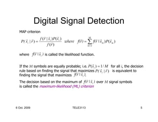 Digital Signal Detection
  MAP criterion
                     r r         r
       r r        f (r | si ) P( si )         r      M
                                                         r r         r
    P( si | r ) =           r         where f(r ) = ∑ f(r | s m ) P( s m )
                        f (r )                      m =1

              r r
  where f(r | si ) is called the likelihood function.

                                                        r
  If the M symbols are equally probable; i.e. P ( si ) = 1 / M for all i, the decision
                                                         r r
  rule based on finding the signal thatrmaximizes P( si | r ) is equivalent to
                                           r
  finding the signal that maximizes  f(r | si ).
                                            r r
  The decision based on the maximum of    f(r | si ) over M signal symbols
  is called the maximum-likelihood (ML) criterion




6 Oct. 2009                               TELE3113                                  5
 