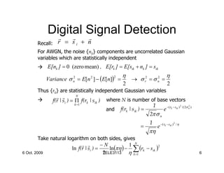 Digital Signal Detection
                r  r  r
        Recall:     r = si + n
        For AWGN, the noise {nk} components are uncorrelated Gaussian
        variables which are statistically independent
              E[nk ] = 0 (zero mean) , E[rk ] = E[sik + nk ] = sik
                                                       η                                  η
              Variance σ n = E[n 2 ] − (E[n]) =              → σ r2 = σ n =
                         2                         2                    2

                                                        2                                  2
        Thus {rk} are statistically independent Gaussian variables
                    r r        N
                  f(r | si ) = Π f(rk | sik )   where N is number of base vectors
                              k =1                                          1                              2         2
                                                                                                               /( 2σ n )
                                                and    f(rk | sik ) =                  e −( rk − sik )
                                                                        2π σ n
                                                                        1           − ( rk − sik ) 2 / η
                                                                  =             e
                                                                        πη
        Take natural logarithm on both sides, gives
                                 r r        −N           1 N
                                                ln(πη ) − ∑ (rk − sik )
                                                                        2
                            ln f(r | si ) =
6 Oct. 2009                                  2
                                             TELE3113    η k =1                                                            6
 