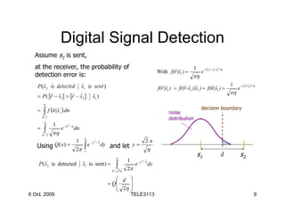 Digital Signal Detection
  Assume s1 is sent,
  at the receiver, the probability of                                                          rr        1 −(     r r
                                                                                                                  r − s1 )2 /η
                                                                                        With f(r |s1 ) =   e
  detection error is:                                                                                     πη
       r                r                                                                 rr           rr r             rr       1 −(      r
   P ( s 2 is detected s1 is sent )                                                     f(r |s1 ) = f((r -s1 )|s1 ) = f(n|s1 ) =   e
                                                                                                                                           n )2 /η

           r r       r r    r                                                                                                    πη
   = P ( r − s1 > r − s 2   s1 )
        ∞
                 rr
   =    ∫     f (n |s1 ) dn                                                                  noise
                                                                                                               decision boundary
       d/ 2
                                                                                             distribution
        ∞
                 1
        ∫
                            2
                                /η
   =                 e −n            dn
       d /2     πη
                                          ∞
                                     1                                           2n
                                          ∫
                                                  2

   Using Q ( x) =                           e−y       /2
                                                           dy and let y =
                                     2π    x                                     η
                                                                 ∞
                                                                                                            s1              d         s2
        r                                 r                             1 − y2 / 2
    P ( s2 is detected                    s1 is sent ) =         ∫      2π
                                                                           e       dy
                                                               d / 2η

                                                                 d 
                                                             = Q    
                                                                 2η 
                                                                    
6 Oct. 2009                                                              TELE3113                                                                9
 