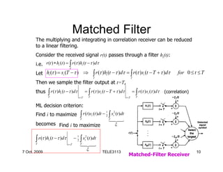Matched Filter
       The multiplying and integrating in correlation receiver can be reduced
       to a linear filtering.
       Consider the received signal r(t) passes through a filter hi(t):
       i.e. r (t ) ∗ hi (t ) = ∫ r (τ )hi (t − τ )dτ
                               T

       Let hi (τ ) = si (T − τ ) ⇒                       ∫ r (τ )h (t − τ )dτ = ∫ r (τ )s (t − T + τ )dτ
                                                                 i                              i                     for 0 ≤ t ≤ T
                                                         T                              T
       Then we sample the filter output at t=T,
       thus    ∫ r (τ )h (t − τ )dτ
               T
                        i                      = ∫ r (τ ) si (t − T + τ )dτ
                                                 T
                                                                                        = ∫ r (τ ) si (τ )dτ
                                                                                            T
                                                                                                               (correlation)
                                        t =T                                     t =T


       ML decision criterion:
                                         ∫ r (t ) s (t )dt − ∫ s
                                                                1      2
       Find i to maximize                            i          2      i(t )dt
                                         T                           T
                                                                     1 24
                                                                       4 3
       becomes Find i to maximize                                       ξi
                                                                                                                               Detected
                                                                                                                                 signal
                                                                                                                                symbol




       ∫ r (τ )h (t − τ )dτ
       T
                i                    − 1 ∫ si2 (t )dt
                                       2
                                         T
                              t =T       1 24
                                           4 3
                                                ξi
7 Oct. 2009                                                   TELE3113                                                         10
                                                                                   Matched-Filter Receiver
 