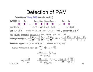 Detection of PAM
       Detection of M-ary PAM (one-dimension)
symbol s1         s2             sM/2-1 sM/2 sM/2+1 sM/2+2                  sM-1     sM
                           …                                            …
amplitude                      −3 E − E 0          E        3 E                    ( M − 1) E
                                                                                       2
Let si = E Ai           where i = 1,2 ,...,M and Ai = (2i − 1 − M ) , energy of si is si

For equally probable signals, i.e. P( si ) = 1 / M
                                          for i = 1,2,...,M
                     1 M 2 E M 2 E M                      E M (M 2 − 1)  M 2 − 1 
average energy ε av = ∑ si = ∑ Ai = ∑ (2i − 1 − M ) =                  =
                                                                         3 E
                                                     2

                     M i =1 M i =1 M i =1                 M     3                 
                                                                                 
Received signal r = si + n = E Ai + n              where n = 0, σ n = η 2
                                                                  2



  Average Prob(symbol error) Pe =
                                       M −1
                                        M
                                               (
                                            P r − si > E            )
                                                  ∞
                                       M −1 2
                                             πη ∫E
                                                         2
                                     =              e − x η dx
                                        M
                                                                         2( M − 1)  2 E 
                                                        ∞
                        x 2            M −1 2
                                                        ∫                         Q     
                                                                2
              let y =                =                    e − y 2 dy =              η 
                          η             M   2π         2 E /η
                                                                            M           
7 Oct. 2009                                 TELE3113                                            12
 