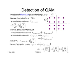 Detection of QAM




                                                                                                      …
    Detection of M-ary QAM (two-dimension) : M=2k                                             2E

    For one-dimension M -ary PAM:
                                                                         2E
    Average Prob(symbol error) Pe (          M − PAM ,1D )
                                                                              …                            …
      2( M − 1)  2 E 
    =          Q
                 η 
                      
         M           
    For two-dimension M-ary QAM:
    Average Prob(correct decision) Pc ( M −QAM , 2 D ) = 1 − Pe (    (                        )   2




                                                                                                      …
                                                                              M − PAM ,1D )

    Average Prob(symbol error) Pe ( M −QAM , 2 D ) = 1 − Pc ( M −QAM , 2 D )

                                   2E 
                                                                     (
                                                             = 1 − 1 − Pe (   M − PAM ,1D )
                                                                                              )
                                                                                              2


   For M=4, Pe ( 4 − PAM ,1D ) = Q
                                   η 
                                           
                                          
   Average Prob(symbol error) Pe ( 4−QAM , 2 D ) = 1 − 1 − Pe (  (        4 − PAM ,1D )
                                                                                          )
                                                                                          2


                                                                                      2
                                                                   2 E       2E         2 E 
                                                       = 1 − 1 − Q
                                                                    η 
                                                                           = Q
                                                                                 η 
                                                                                       2 − Q
                                                                                               η 
                                                                                                    
                                                             
                                                                                          
7 Oct. 2009                                       TELE3113                                                13
 