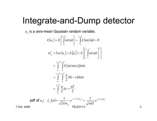 Integrate-and-Dump detector
       no is a zero-mean Gaussian random variable.
                                 t0 +T
                                             t 0 +T
                                             
                      E{no } = E  ∫ n(t )dt  = ∫ E{n(t )}dt = 0
                                  t0
                                             t0
                                             
                                                        t 0 +T  
                                                                  2
                                                      
                                                            { }
                      σ no = Var{no } = E no = E  ∫ n(t )dt  
                        2                     2                     
                                                        t0
                                                      
                                                                  
                                                                  
                                t o +T t 0 +T

                            =     ∫ ∫ E{n(t )n(ε )}dtdε
                                 t0      t0
                                t o +T t 0 +T
                                                  η
                            =     ∫ ∫                 δ (t − ε )dtdε
                                 t0      t0
                                                  2
                                t 0 +T
                                         η              ηT
                            =     ∫
                                 t0
                                         2
                                              dε =
                                                            2

                                              1                                   1
          pdf of no: f n (α ) =
                                                            −α 2 /( 2σ no )
                                                                       2                       2
                                                        e                     =         e −α       /(ηT )
                        o
                                         2π σ no                                  πηT
7 Oct. 2009                                                 TELE3113                                        3
 
