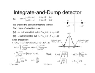 Integrate-and-Dump detector
                                    s1 (t ) = + A                    0≤t ≤T                  for 1
    As                   si (t ) = 
                                   s 0 (t ) = − A                    0≤t ≤T                  for 0                    s0                    s1

    We choose the decision threshold to be 0.                                                                                0
                                                                                                                     − AT                + AT
    Two cases of detection error:
    (a) +A is transmitted but (AT+no)<0                                                               no<-AT
    (b) -A is transmitted but (-AT+no)>0                                                          no>+AT
   Error probability:
  Pe = P (no < − AT | A) P ( A) + P (no > AT | A) P (− A)
                     − AT              2                        ∞           2
                             e −α          /(ηT )
                                                                     e −α       /(ηT )
     = P ( A)
                     −∞
                         ∫            πηT
                                                    dα + P (− A) ∫
                                                                AT     πηT
                                                                                         dα

         ∞           2
              e −α       /(ηT )
                                                                                                               2 A2T 
                                      dα [P( A) + P (− A)]
                                                                                                                                         ∞        2
                                                                                                                                        e −u / 2
     =   ∫        πηT
                                                                                          Thus,         Pe = Q
                                                                                                              
                                                                                                                           Q Q(x ) = ∫          du
         AT
                                                                                                                 η                 x    2π
              ∞                   2
               e −u / 2                                        2α                                              2 Eb 
     = ∫
                                                                                                                                     T
                        du                             Qu =
                  2π                                           ηT                                          = Q
                                                                                                               η 
                                                                                                                           Q Eb = ∫ A2 dt
       2 A2T η
                                                                                                                                   0
7 Oct. 2009                                                                         TELE3113                                                          4
 