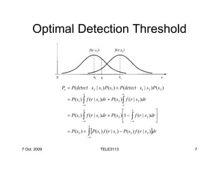 Optimal Detection Threshold



              Pe = P (detect s 2 | s1 ) P( s1 ) + P (detect s1 | s 2 ) P( s 2 )
                           λ                          ∞
                 = P ( s1 ) ∫ f (r | s1 )dr + P( s 2 ) ∫ f (r | s 2 )dr
                           −∞                         λ
                           λ
                                                        λ                   
                 = P ( s1 ) ∫ f (r | s1 )dr + P( s 2 ) 1 − ∫ f (r | s 2 )dr 
                           −∞                           −∞                  
                                λ
                 = P( s 2 ) +   ∫ [P(s ) f (r | s ) − P(s
                                −∞
                                      1          1          2   ) f (r | s 2 )]dr


7 Oct. 2009                            TELE3113                                     7
 