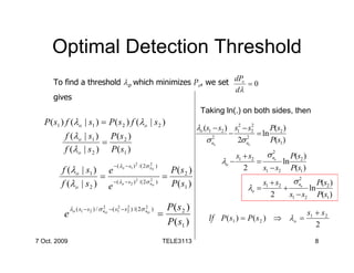 Optimal Detection Threshold
      To find a threshold λo which minimizes Pe, we set dPe = 0
                                                        dλ
      gives
                                                                                 Taking ln(.) on both sides, then
   P( s1 ) f (λo | s1 ) = P ( s 2 ) f (λo | s 2 )
                                                                                λo (s1 − s2 ) s12 − s2
                                                                                                     2
                                                                                                           P(s )
          f (λo | s1 ) P ( s 2 )                                                             −         = ln 2
                       =                                                            σn 2
                                                                                               2σ n2
                                                                                                           P(s1 )
          f (λo | s 2 ) P( s1 )
                                                                                      o            o


                                                                                              s +s   σn     2
                                                                                                            P(s )
                                      − ( λo − s1 ) 2 /( 2σ no )
                                                            2                             λo − 1 2 = o ln 2
         f (λo | s1 ) e                           P( s 2 )                                      2   s1 − s2 P(s1 )
                       = −( λ − s ) 2 /( 2σ 2 ) =
                                                                                                       s1 + s2 σ no
                                                                                                                    2
         f (λ o | s 2 ) e o 2               no    P( s1 )                                         λo =        +
                                                                                                                         P(s )
                                                                                                                       ln 2
                                                                                                          2     s1 − s2 P(s1 )
                                 2       2     2         2
              λo ( s1 − s2 ) / σ no − ( s1 − s 2 ) /( 2σ no )        P( s 2 )
          e                                                        =                If P ( s1 ) = P ( s 2 ) ⇒ λo =
                                                                                                                        s1 + s 2
                                                                     P ( s1 )                                              2
7 Oct. 2009                                                         TELE3113                                               8
 