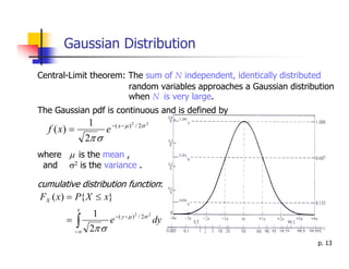 Gaussian Distribution

Central-Limit theorem: The sum of N independent, identically distributed
                       random variables approaches a Gaussian distribution
                       when N is very large.
The Gaussian pdf is continuous and is defined by
                  1          − ( x − µ ) 2 / 2σ 2
  f ( x) =               e
                  2π σ
where µ is the mean ,
 and σ2 is the variance .

cumulative distribution function:
FX ( x) = P{ X ≤ x}
             x
                   1
             ∫
                              − ( y − µ ) 2 / 2σ 2
       =                  e                          dy
             −∞    2π σ
                                                                      p. 13
 