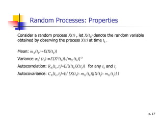 Random Processes: Properties

Consider a random process X(t) , let X(tk) denote the random variable
obtained by observing the process X(t) at time tk .

Mean: mX(tk) =E{X(tk)}
Variance:σX2 (tk) =E{X2(tk)}-[mX (tk)] 2
Autocorrelation: RX{tk ,tj}=E{X(tk)X(tj)} for any tk and tj
Autocovariance: CX{tk ,tj}=E{ [X(tk)- mX (tk)][X(tj)- mX (tj)] }




                                                                        p. 17
 