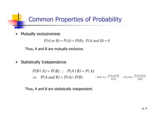 Common Properties of Probability

• Mutually exclusiveness
                 P(A or B) = P(A) + P(B); P(A and B) = 0

     Thus, A and B are mutually exclusive.


• Statistically Independence

         P(B | A) = P( B ) ; P(A | B) = P( A)
         ⇒ P(A and B) = P(A) ⋅ P(B)           Q P(B | A) =
                                                           P(A and B)
                                                             P(A)
                                                                        ; P(A | B) =
                                                                                       P(A and B)
                                                                                          P(B)



     Thus, A and B are statistically independent.




                                                                                             p. 4
 