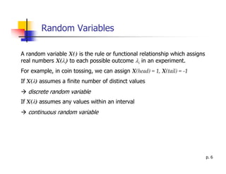 Random Variables

A random variable X(.) is the rule or functional relationship which assigns
real numbers X(λi) to each possible outcome λi in an experiment.
For example, in coin tossing, we can assign X(head) = 1, X(tail) = -1
If X(λ) assumes a finite number of distinct values
   discrete random variable
If X(λ) assumes any values within an interval
   continuous random variable




                                                                              p. 6
 
