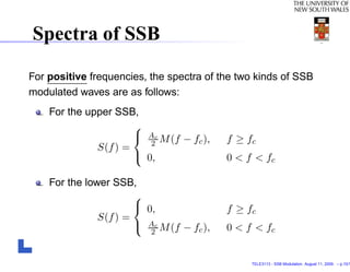 Spectra of SSB

For positive frequencies, the spectra of the two kinds of SSB
modulated waves are as follows:
    For the upper SSB,
                      
                       Ac M (f − f ),     f ≥ fc
                         2         c
              S(f ) =
                       0,                 0 < f < fc

    For the lower SSB,
                       
                        0,                f ≥ fc
               S(f ) =
                        Ac M (f − fc ),   0 < f < fc
                          2



                                                TELE3113 - SSB Modulation. August 11, 2009. – p.10/1
 
