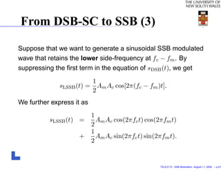 From DSB-SC to SSB (3)

Suppose that we want to generate a sinusoidal SSB modulated
wave that retains the lower side-frequency at fc − fm . By
suppressing the ﬁrst term in the equation of sDSB (t), we get
                         1
              sLSSB (t) = Am Ac cos[2π(fc − fm )t].
                         2
We further express it as
                           1
          sLSSB (t) =        Am Ac cos(2πfc t) cos(2πfm t)
                           2
                           1
                    +        Am Ac sin(2πfc t) sin(2πfm t).
                           2


                                                    TELE3113 - SSB Modulation. August 11, 2009. – p.4/1
 