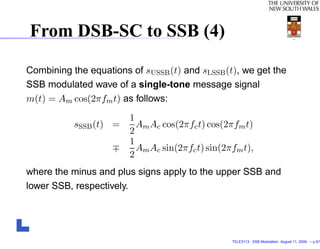 From DSB-SC to SSB (4)

Combining the equations of sUSSB (t) and sLSSB (t), we get the
SSB modulated wave of a single-tone message signal
m(t) = Am cos(2πfm t) as follows:
                        1
           sSSB (t) =     Am Ac cos(2πfc t) cos(2πfm t)
                        2
                        1
                          Am Ac sin(2πfc t) sin(2πfm t),
                        2
where the minus and plus signs apply to the upper SSB and
lower SSB, respectively.




                                                  TELE3113 - SSB Modulation. August 11, 2009. – p.5/1
 