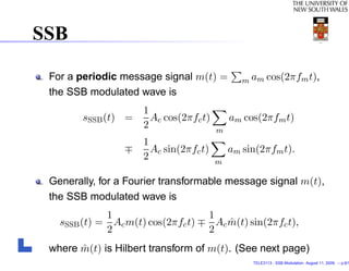 SSB

 For a periodic message signal m(t) =          m am cos(2πfm t),
 the SSB modulated wave is
                     1
        sSSB (t) =     Ac cos(2πfc t)       am cos(2πfm t)
                     2                  m
                     1
                       Ac sin(2πfc t)       am sin(2πfm t).
                     2                  m

 Generally, for a Fourier transformable message signal m(t),
 the SSB modulated wave is
             1                      1
   sSSB (t) = Ac m(t) cos(2πfc t)     Ac m(t) sin(2πfc t),
                                         ˆ
             2                      2
       ˆ
 where m(t) is Hilbert transform of m(t). (See next page)
                                                 TELE3113 - SSB Modulation. August 11, 2009. – p.6/1
 