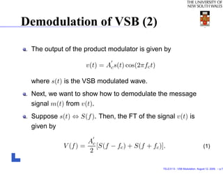 Demodulation of VSB (2)

 The output of the product modulator is given by

                    v(t) = Ac s(t) cos(2πfc t)

 where s(t) is the VSB modulated wave.
 Next, we want to show how to demodulate the message
 signal m(t) from v(t).
 Suppose s(t) ⇔ S(f ). Then, the FT of the signal v(t) is
 given by

                     Ac
            V (f ) =    [S(f − fc ) + S(f + fc )].                                (1)
                     2

                                                 TELE3113 - VSB Modulation. August 12, 2009. – p.7/
 
