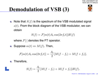 Demodulation of VSB (3)

 Note that S(f ) is the spectrum of the VSB modulated signal
 s(t). From the block diagram of the VSB modulator, we can
 obtain
              S(f ) = F [m(t)Ac cos(2πfc t)]H(f )
 where F [·] denotes the FT operator.
 Suppose m(t) ⇔ M (f ). Then,

                              Ac
     F [m(t)Ac cos(2πfc t)] =    [M (f − fc ) + M (f + fc )].
                              2
 Therefore,
                  Ac
          S(f ) =    [M (f − fc ) + M (f + fc )]H(f ).
                  2
                                                TELE3113 - VSB Modulation. August 12, 2009. – p.8/
 