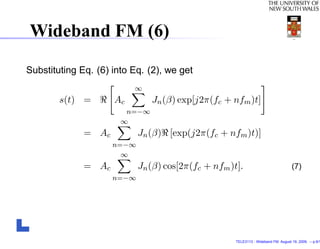 Wideband FM (6)

Substituting Eq. (6) into Eq. (2), we get
                          ∞
        s(t) =       Ac        Jn (β) exp[j2π(fc + nfm )t]
                        n=−∞
                       ∞
              = Ac          Jn (β) [exp(j2π(fc + nfm )t)]
                     n=−∞
                       ∞
              = Ac          Jn (β) cos[2π(fc + nfm )t].                             (7)
                     n=−∞




                                                     TELE3113 - Wideband FM. August 19, 2009. – p.9/1
 