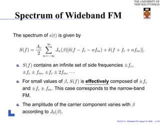 Spectrum of Wideband FM

The spectrum of s(t) is given by
                  ∞
            Ac
  S(f ) =               Jn (β)[δ(f − fc − nfm ) + δ(f + fc + nfm )].
            2    n=−∞

    S(f ) contains an inﬁnite set of side frequencies ±f c ,
    ±fc ± fm , ±fc ± 2fm , · · ·
    For small values of β, S(f ) is effectively composed of ±f c
    and ±fc ± fm . This case corresponds to the narrow-band
    FM.
    The amplitude of the carrier component varies with β
    according to J0 (β).
                                                      TELE3113 - Wideband FM. August 19, 2009. – p.10/1
 