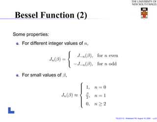Bessel Function (2)

Some properties:
    For different integer values of n,
                            
                             J (β), for n even
                                 −n
                   Jn (β) =
                             −J−n (β), for n odd

    For small values of β,
                                  
                                   1,
                                        n=0
                                  
                                  
                       Jn (β) ≈     β
                                   2,   n=1
                                  
                                   0,
                                  
                                         n≥2

                                               TELE3113 - Wideband FM. August 19, 2009. – p.3/1
 