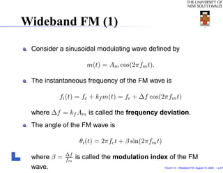 Wideband FM (1)

 Consider a sinusoidal modulating wave deﬁned by

                     m(t) = Am cos(2πfm t).

 The instantaneous frequency of the FM wave is

          fi (t) = fc + kf m(t) = fc + ∆f cos(2πfm t)

 where ∆f = kf Am is called the frequency deviation.
 The angle of the FM wave is

                   θi (t) = 2πfc t + β sin(2πfm t)
             ∆f
 where β =   fm   is called the modulation index of the FM
 wave.                                               TELE3113 - Wideband FM. August 19, 2009. – p.4/1
 