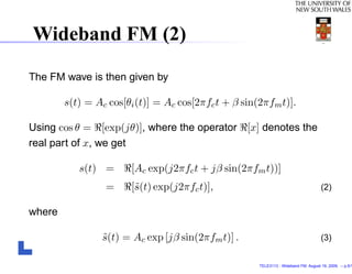 Wideband FM (2)
The FM wave is then given by

        s(t) = Ac cos[θi (t)] = Ac cos[2πfc t + β sin(2πfm t)].

Using cos θ = [exp(jθ)], where the operator [x] denotes the
real part of x, we get

           s(t) =      [Ac exp(j2πfc t + jβ sin(2πfm t))]
                 =     [˜(t) exp(j2πfc t)],
                        s                                                            (2)

where

                 s(t) = Ac exp [jβ sin(2πfm t)] .
                 ˜                                                                   (3)


                                                      TELE3113 - Wideband FM. August 19, 2009. – p.5/1
 