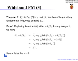 Wideband FM (3)

Theorem 1: s(t) in Eq. (3) is a periodic function of time t with a
            ˜
fundamental frequency equal to fm .

Proof: Replacing time t in s(t) with t + k/fm for any integer k,
                           ˜
we have

        s(t + k/fm ) = Ac exp [jβ sin(2πfm (t + k/fm ))]
        ˜
                      = Ac exp [jβ sin(2πfm t + 2πk)]
                      = Ac exp [jβ sin(2πfm t)]
                      = s(t).
                        ˜

It completes the proof.

                                                   TELE3113 - Wideband FM. August 19, 2009. – p.6/1
 