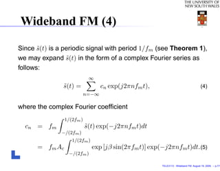 Wideband FM (4)

Since s(t) is a periodic signal with period 1/fm (see Theorem 1),
       ˜
we may expand s(t) in the form of a complex Fourier series as
                 ˜
follows:
                             ∞
               s(t) =
               ˜                   cn exp(j2πnfm t),                                   (4)
                            n=−∞

where the complex Fourier coefﬁcient
                 1/(2fm )
  cn = f m                  s(t) exp(−j2πnfm t)dt
                            ˜
              −/(2fm )
                    1/(2fm )
      = f m Ac                 exp [jβ sin(2πfm t)] exp(−j2πnfm t)dt. (5)
                  −/(2fm )

                                                        TELE3113 - Wideband FM. August 19, 2009. – p.7/1
 