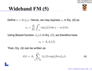 Wideband FM (5)

Deﬁne x = 2πfm t. Hence, we may express cn in Eq. (5) as
                          π
                   Ac
              cn =            exp [j(β sin x − nx)] dx.
                   2π    −π

Using Bessel function Jn (β) in Eq. (1), we therefore have

                          cn = Ac Jn (β).

Then, Eq. (4) can be written as
                         ∞
            s(t) = Ac
            ˜                  Jn (β) exp(j2πnfm t).                                  (6)
                        n=−∞



                                                       TELE3113 - Wideband FM. August 19, 2009. – p.8/1
 