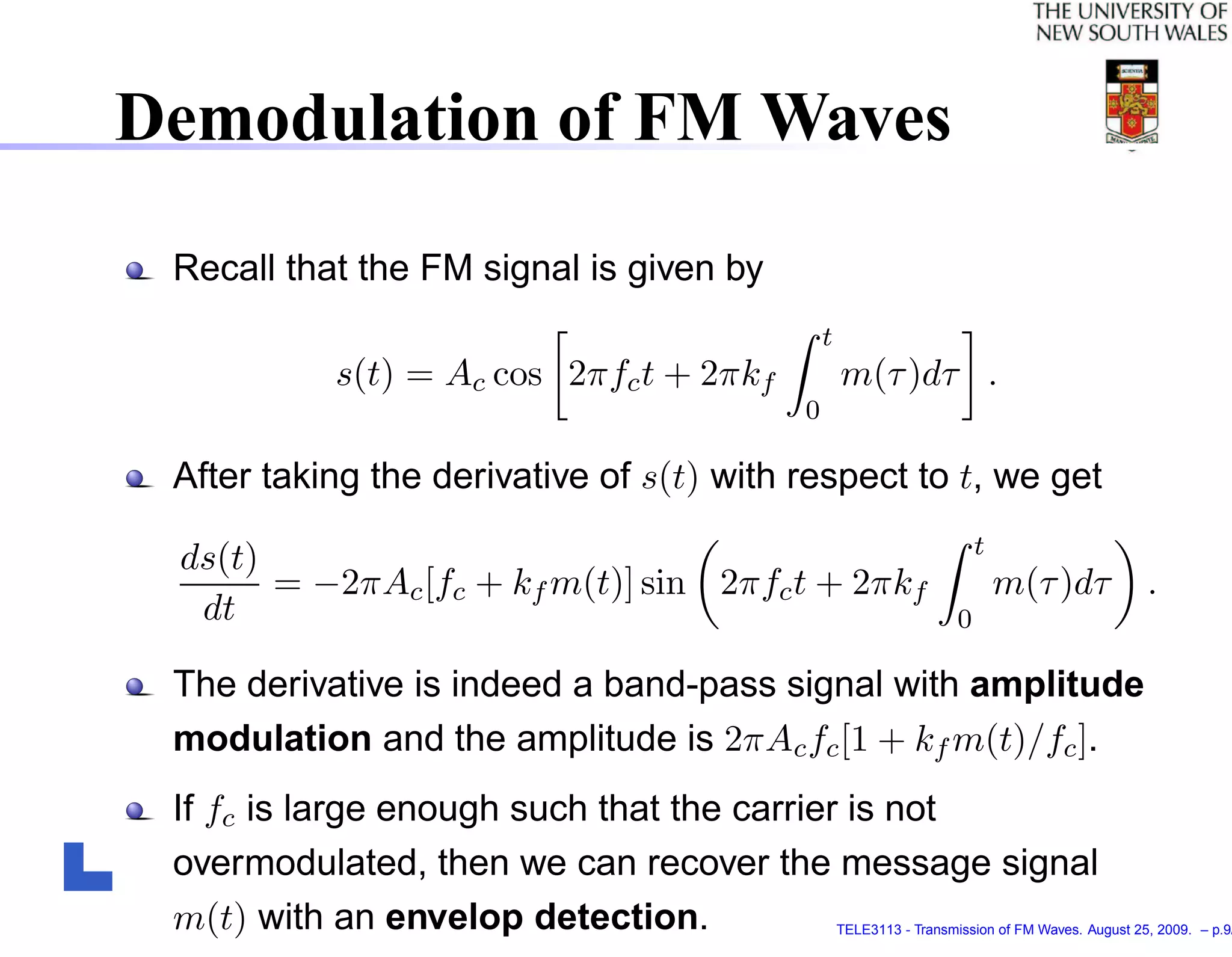 Demodulation of FM Waves
 Recall that the FM signal is given by
                                              t
           s(t) = Ac cos 2πfc t + 2πkf            m(τ )dτ .
                                          0

 After taking the derivative of s(t) with respect to t, we get
                                                                        t
 ds(t)
       = −2πAc [fc + kf m(t)] sin 2πfc t + 2πkf                             m(τ )dτ             .
  dt                                                                0

 The derivative is indeed a band-pass signal with amplitude
 modulation and the amplitude is 2πAc fc [1 + kf m(t)/fc ].
 If fc is large enough such that the carrier is not
 overmodulated, then we can recover the message signal
 m(t) with an envelop detection.                  TELE3113 - Transmission of FM Waves. August 25, 2009. – p.9/
 