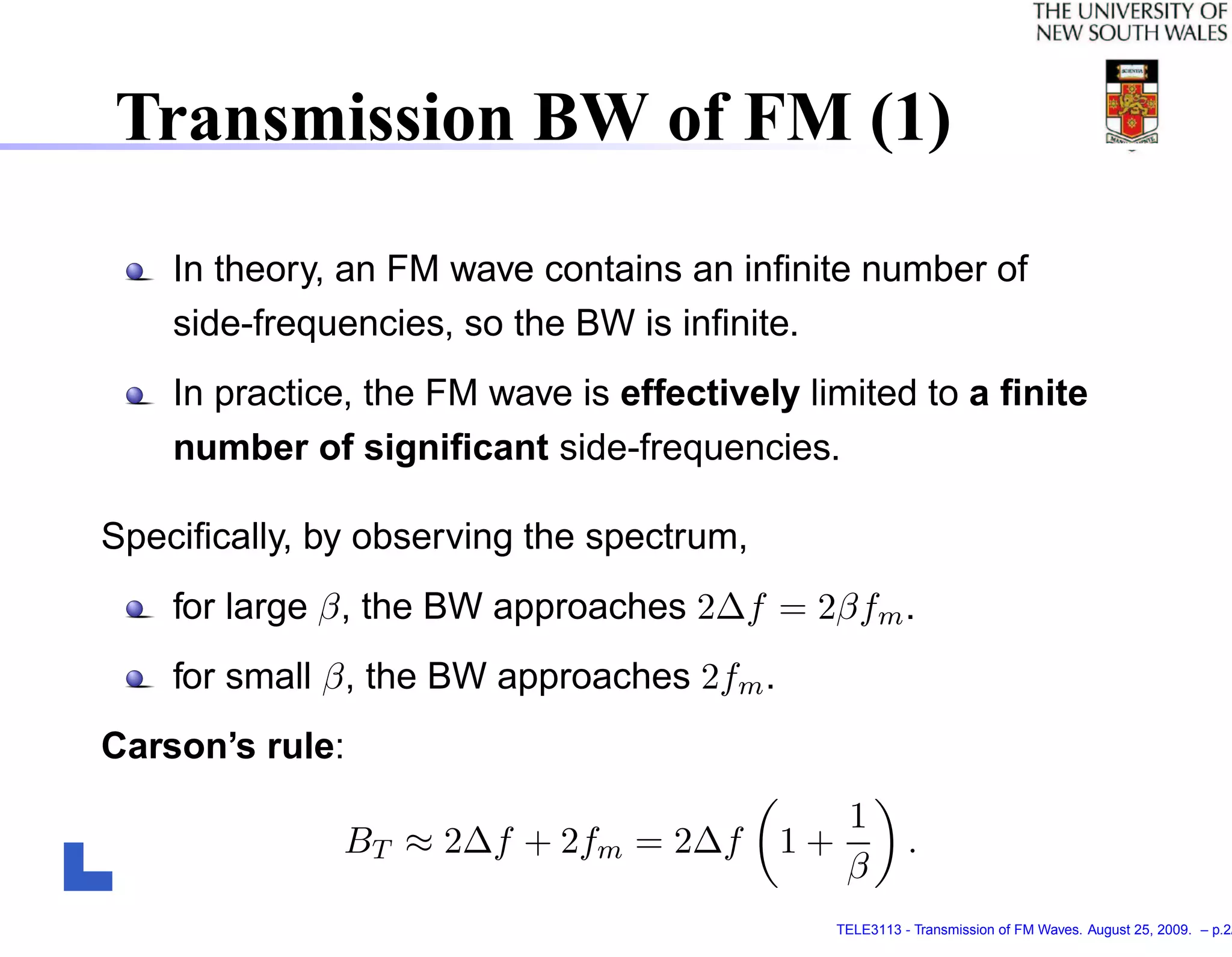 Transmission BW of FM (1)

    In theory, an FM wave contains an inﬁnite number of
    side-frequencies, so the BW is inﬁnite.
    In practice, the FM wave is effectively limited to a ﬁnite
    number of signiﬁcant side-frequencies.

Speciﬁcally, by observing the spectrum,
    for large β, the BW approaches 2∆f = 2βfm .
    for small β, the BW approaches 2fm .
Carson’s rule:
                                              1
              BT ≈ 2∆f + 2fm = 2∆f         1+           .
                                              β
                                              TELE3113 - Transmission of FM Waves. August 25, 2009. – p.2/
 