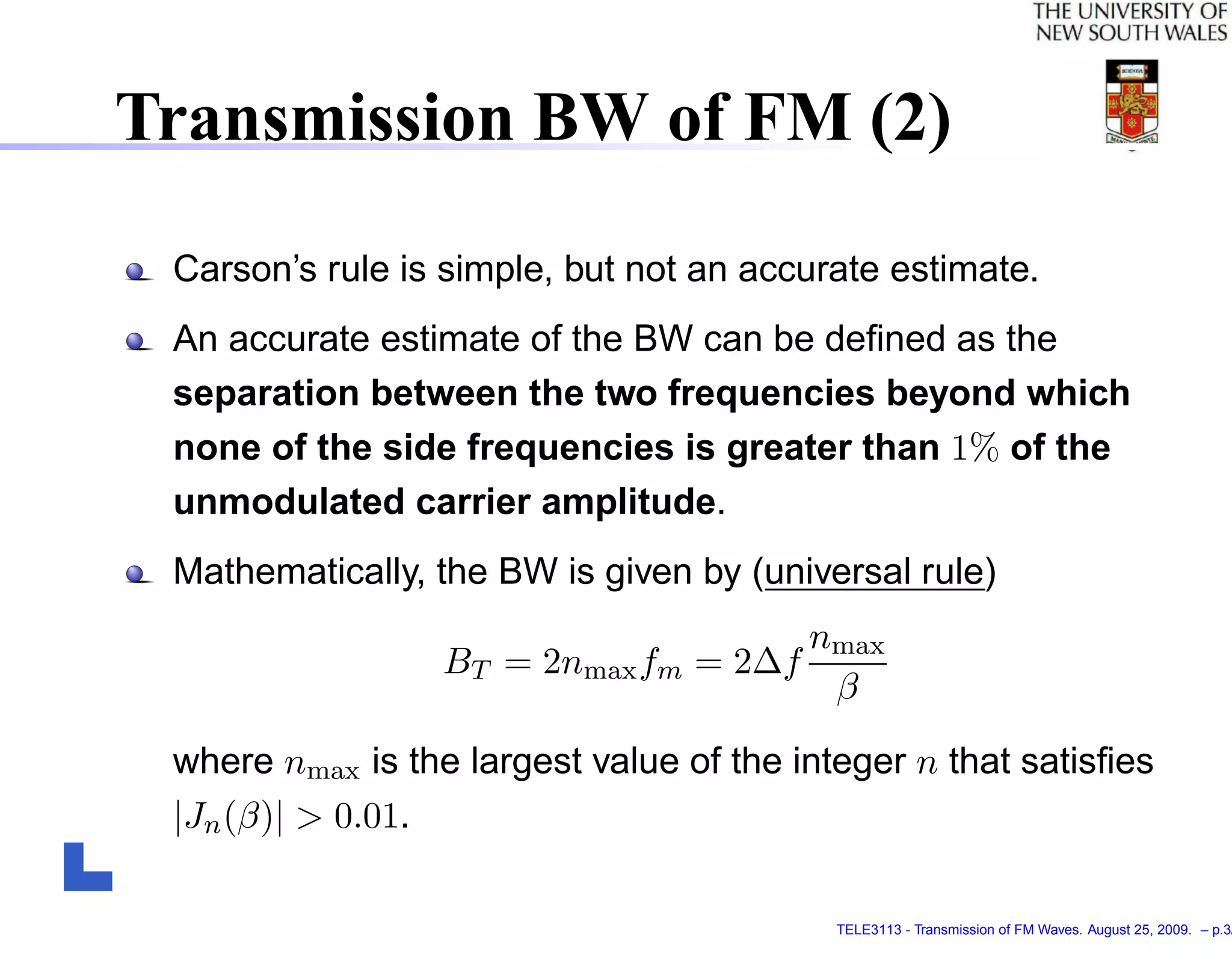 Transmission BW of FM (2)

 Carson’s rule is simple, but not an accurate estimate.
 An accurate estimate of the BW can be deﬁned as the
 separation between the two frequencies beyond which
 none of the side frequencies is greater than 1% of the
 unmodulated carrier amplitude.
 Mathematically, the BW is given by (universal rule)
                                        nmax
                  BT = 2nmax fm   = 2∆f
                                         β

 where nmax is the largest value of the integer n that satisﬁes
 |Jn (β)| > 0.01.

                                          TELE3113 - Transmission of FM Waves. August 25, 2009. – p.3/
 