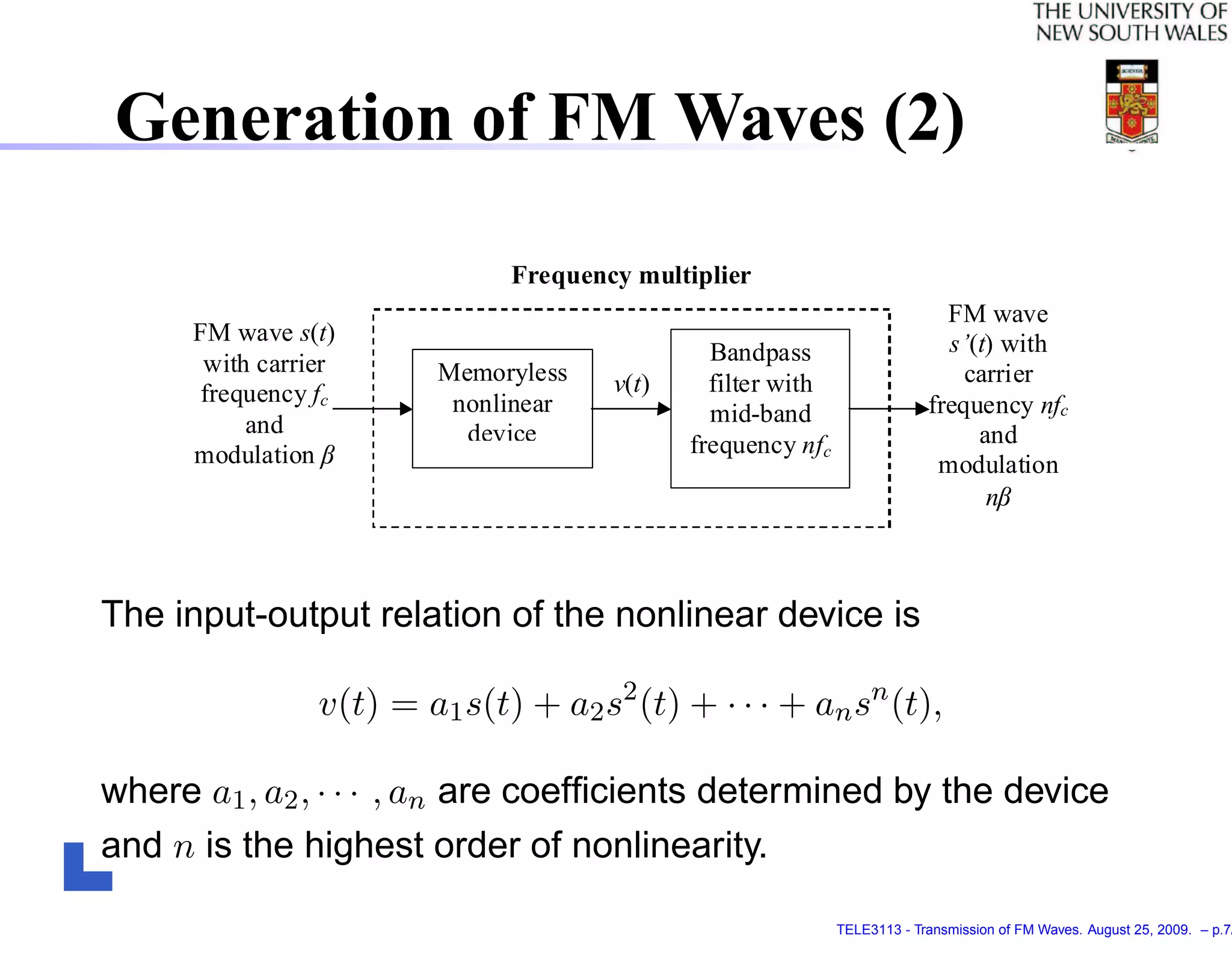 Generation of FM Waves (2)

                               Frequency multiplier
                                                                             FM wave
      FM wave s(t)                                                           s’(t) with
       with carrier                             Bandpass
                         Memoryless    v(t)     filter with                    carrier
       frequency fc       nonlinear                                        frequency nfc
           and                                  mid-band
                           device             frequency nfc                     and
                   




      modulation                                                            modulation




                                                                                         
                                                                                 n



The input-output relation of the nonlinear device is

                 v(t) = a1 s(t) + a2 s2 (t) + · · · + an sn (t),

where a1 , a2 , · · · , an are coefﬁcients determined by the device
and n is the highest order of nonlinearity.

                                                              TELE3113 - Transmission of FM Waves. August 25, 2009. – p.7/
 