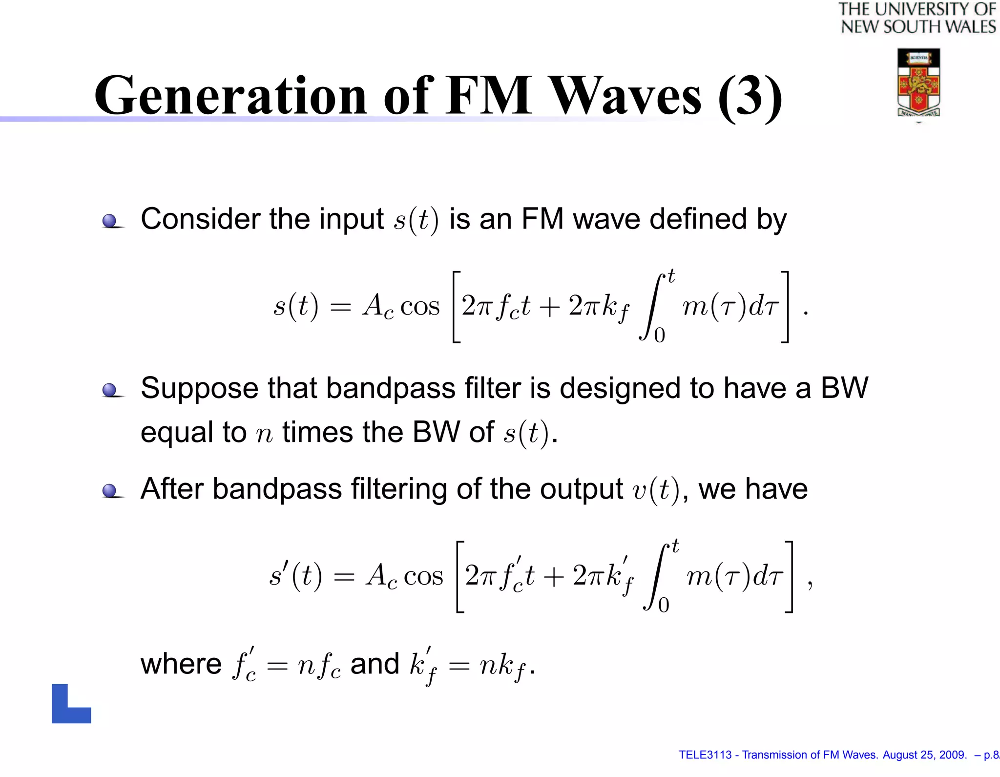 Generation of FM Waves (3)

 Consider the input s(t) is an FM wave deﬁned by
                                             t
           s(t) = Ac cos 2πfc t + 2πkf           m(τ )dτ .
                                         0

 Suppose that bandpass ﬁlter is designed to have a BW
 equal to n times the BW of s(t).
 After bandpass ﬁltering of the output v(t), we have
                                             t
          s (t) = Ac cos 2πfc t + 2πkf            m(τ )dτ ,
                                         0

 where fc = nfc and kf = nkf .

                                                 TELE3113 - Transmission of FM Waves. August 25, 2009. – p.8/
 