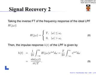 Signal Recovery 2

Taking the inverse FT of the frequency response of the ideal LPF
H(jω):
                           
                            T, |ω| ≤ ω
                                         c
                 H(jω) =                                      (8)
                            0, |ω| > ωc

Then, the impulse response h(t) of the LPF is given by
                                               ωc
                   1    ∞
                                jωt   T
        h(t) =            H(jω)e dω =               ejωt dω
                  2π   −∞             2π      −ωc
                  sin(ωc t)
              =             .                                                     (9)
                    πt/T


                                                TELE3113 - Pulse Modulation. Sept. 1, 2009. – p.10/1
 