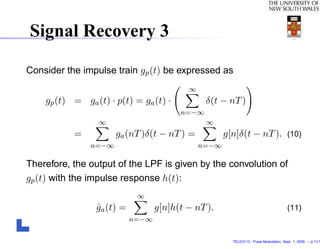 Signal Recovery 3

Consider the impulse train gp (t) be expressed as
                                           ∞
    gp (t) = ga (t) · p(t) = ga (t) ·           δ(t − nT )
                                         n=−∞
                 ∞                              ∞
           =          ga (nT )δ(t − nT ) =            g[n]δ(t − nT ). (10)
               n=−∞                            n=−∞

Therefore, the output of the LPF is given by the convolution of
gp (t) with the impulse response h(t):
                             ∞
                 ga (t) =
                 ˆ                 g[n]h(t − nT ).                                      (11)
                            n=−∞


                                                        TELE3113 - Pulse Modulation. Sept. 1, 2009. – p.11/1
 