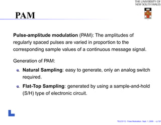 PAM

Pulse-amplitude modulation (PAM): The amplitudes of
regularly spaced pulses are varied in proportion to the
corresponding sample values of a continuous message signal.

Generation of PAM:
    Natural Sampling: easy to generate, only an analog switch
    required.
    Flat-Top Sampling: generated by using a sample-and-hold
    (S/H) type of electronic circuit.




                                              TELE3113 - Pulse Modulation. Sept. 1, 2009. – p.13/1
 